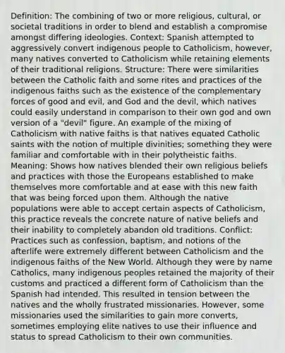 Definition: The combining of two or more religious, cultural, or societal traditions in order to blend and establish a compromise amongst differing ideologies. Context: Spanish attempted to aggressively convert indigenous people to Catholicism, however, many natives converted to Catholicism while retaining elements of their traditional religions. Structure: There were similarities between the Catholic faith and some rites and practices of the indigenous faiths such as the existence of the complementary forces of good and evil, and God and the devil, which natives could easily understand in comparison to their own god and own version of a "devil" figure. An example of the mixing of Catholicism with native faiths is that natives equated Catholic saints with the notion of multiple divinities; something they were familiar and comfortable with in their polytheistic faiths. Meaning: Shows how natives blended their own religious beliefs and practices with those the Europeans established to make themselves more comfortable and at ease with this new faith that was being forced upon them. Although the native populations were able to accept certain aspects of Catholicism, this practice reveals the concrete nature of native beliefs and their inability to completely abandon old traditions. Conflict: Practices such as confession, baptism, and notions of the afterlife were extremely different between Catholicism and the indigenous faiths of the New World. Although they were by name Catholics, many indigenous peoples retained the majority of their customs and practiced a different form of Catholicism than the Spanish had intended. This resulted in tension between the natives and the wholly frustrated missionaries. However, some missionaries used the similarities to gain more converts, sometimes employing elite natives to use their influence and status to spread Catholicism to their own communities.