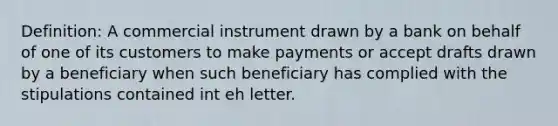 Definition: A commercial instrument drawn by a bank on behalf of one of its customers to make payments or accept drafts drawn by a beneficiary when such beneficiary has complied with the stipulations contained int eh letter.