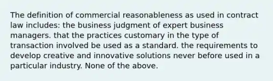 The definition of commercial reasonableness as used in contract law includes: the business judgment of expert business managers. that the practices customary in the type of transaction involved be used as a standard. the requirements to develop creative and innovative solutions never before used in a particular industry. None of the above.