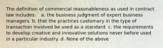 The definition of commercial reasonableness as used in contract law includes: ` a. the business judgment of expert business managers. b. that the practices customary in the type of transaction involved be used as a standard. c. the requirements to develop creative and innovative solutions never before used in a particular industry. d. None of the above