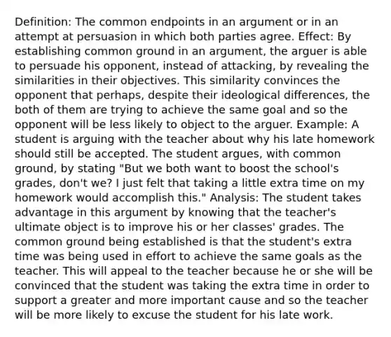 Definition: The common endpoints in an argument or in an attempt at persuasion in which both parties agree. Effect: By establishing common ground in an argument, the arguer is able to persuade his opponent, instead of attacking, by revealing the similarities in their objectives. This similarity convinces the opponent that perhaps, despite their ideological differences, the both of them are trying to achieve the same goal and so the opponent will be less likely to object to the arguer. Example: A student is arguing with the teacher about why his late homework should still be accepted. The student argues, with common ground, by stating "But we both want to boost the school's grades, don't we? I just felt that taking a little extra time on my homework would accomplish this." Analysis: The student takes advantage in this argument by knowing that the teacher's ultimate object is to improve his or her classes' grades. The common ground being established is that the student's extra time was being used in effort to achieve the same goals as the teacher. This will appeal to the teacher because he or she will be convinced that the student was taking the extra time in order to support a greater and more important cause and so the teacher will be more likely to excuse the student for his late work.