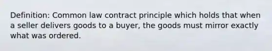 Definition: Common law contract principle which holds that when a seller delivers goods to a buyer, the goods must mirror exactly what was ordered.