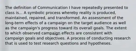 The definition of Communication I have repeatedly presented to class is... A symbolic process whereby reality is produced, maintained, repaired, and transformed. An assessment of the long-term effects of a campaign on the target audience as well as the campaign's progress toward its overall goals. The extent to which observed campaign effects are consistent with campaign goals and objectives. A process of conducting research that is used to test research questions and hypotheses.