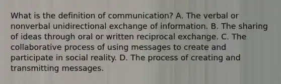 What is the definition of communication? A. The verbal or nonverbal unidirectional exchange of information. B. The sharing of ideas through oral or written reciprocal exchange. C. The collaborative process of using messages to create and participate in social reality. D. The process of creating and transmitting messages.