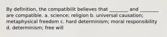 By definition, the compatibilit believes that ________ and ________ are compatible. a. science; religion b. universal causation; metaphysical freedom c. hard determinism; moral responsibility d. determinism; free will