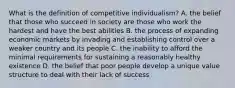 What is the definition of competitive individualism? A. the belief that those who succeed in society are those who work the hardest and have the best abilities B. the process of expanding economic markets by invading and establishing control over a weaker country and its people C. the inability to afford the minimal requirements for sustaining a reasonably healthy existence D. the belief that poor people develop a unique value structure to deal with their lack of success