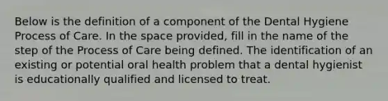 Below is the definition of a component of the Dental Hygiene Process of Care. In the space provided, fill in the name of the step of the Process of Care being defined. The identification of an existing or potential oral health problem that a dental hygienist is educationally qualified and licensed to treat.