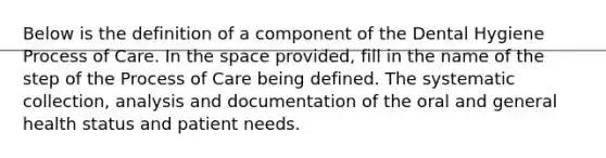 Below is the definition of a component of the Dental Hygiene Process of Care. In the space provided, fill in the name of the step of the Process of Care being defined. The systematic collection, analysis and documentation of the oral and general health status and patient needs.