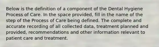 Below is the definition of a component of the Dental Hygiene Process of Care. In the space provided, fill in the name of the step of the Process of Care being defined. The complete and accurate recording of all collected data, treatment planned and provided, recommendations and other information relevant to patient care and treatment.