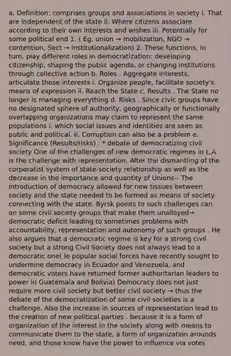 a. Definition: comprises groups and associations in society i. That are independent of the state ii. Where citizens associate according to their own interests and wishes iii. Potentially for some political end 1. ( Eg. union → mobilization, NGO → contention, Sect → institutionalization) 2. These functions, in turn, play different roles in democratization: developing citizenship, shaping the public agenda, or changing institutions through collective action b. Roles . Aggregate interests, articulate those interests i. Organize people, facilitate society's means of expression ii. Reach the State c. Results . The State no longer is managing everything d. Risks . Since civic groups have no designated sphere of authority, geographically or functionally overlapping organizations may claim to represent the same populations i. which social issues and identities are seen as public and political. ii. Corruption can also be a problem e. Significance (Results/risks) : * debate of democratizing civil society One of the challenges of new democratic regimes in L.A is the challenge with representation. After the dismantling of the corporatist system of state-society relationship as well as the decrease in the importance and quantity of Unions-- The introduction of democracy allowed for new tissues between society and the state needed to be formed as means of society connecting with the state. Byrsk points to such challenges can on some civil society groups that make them unalloyed→ democratic deficit leading to sometimes problems with accountability, representation and autonomy of such groups . He also argues that a democratic regime is key for a strong civil society but a strong Civil Society does not always lead to a democratic one( Ie popular social forces have recently sought to undermine democracy in Ecuador and Venezuela, and democratic voters have returned former authoritarian leaders to power in Guatemala and Bolivia) Democracy does not just require more civil society but better civil society → thus the debate of the democratization of some civil societies is a challenge. Also the increase in sources of representation lead to the creation of new political parties . because it is a form of organization of the interest in the society along with means to communicate them to the state, a form of organization arounds need, and those know have the power to influence via votes