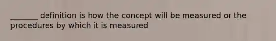 _______ definition is how the concept will be measured or the procedures by which it is measured