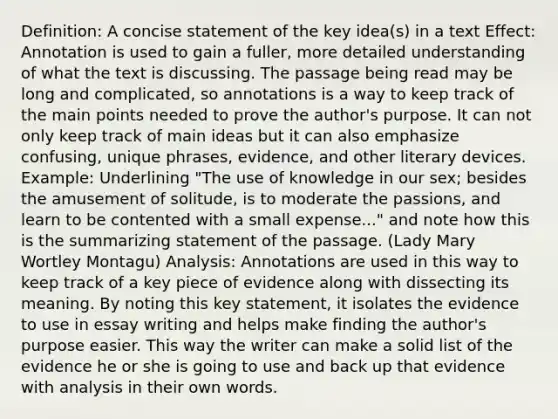 Definition: A concise statement of the key idea(s) in a text Effect: Annotation is used to gain a fuller, more detailed understanding of what the text is discussing. The passage being read may be long and complicated, so annotations is a way to keep track of the main points needed to prove the author's purpose. It can not only keep track of main ideas but it can also emphasize confusing, unique phrases, evidence, and other literary devices. Example: Underlining "The use of knowledge in our sex; besides the amusement of solitude, is to moderate the passions, and learn to be contented with a small expense..." and note how this is the summarizing statement of the passage. (Lady Mary Wortley Montagu) Analysis: Annotations are used in this way to keep track of a key piece of evidence along with dissecting its meaning. By noting this key statement, it isolates the evidence to use in essay writing and helps make finding the author's purpose easier. This way the writer can make a solid list of the evidence he or she is going to use and back up that evidence with analysis in their own words.