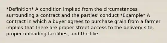 *Definition* A condition implied from the circumstances surrounding a contract and the parties' conduct *Example* A contract in which a buyer agrees to purchase grain from a farmer implies that there are proper street access to the delivery site, proper unloading facilities, and the like.