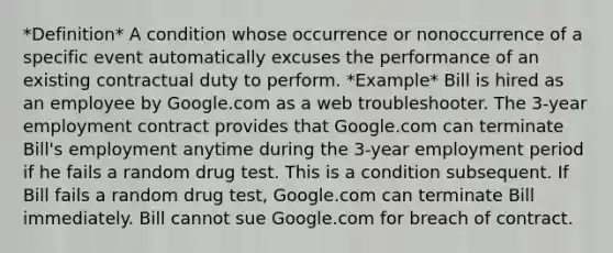 *Definition* A condition whose occurrence or nonoccurrence of a specific event automatically excuses the performance of an existing contractual duty to perform. *Example* Bill is hired as an employee by Google.com as a web troubleshooter. The 3-year employment contract provides that Google.com can terminate Bill's employment anytime during the 3-year employment period if he fails a random drug test. This is a condition subsequent. If Bill fails a random drug test, Google.com can terminate Bill immediately. Bill cannot sue Google.com for breach of contract.