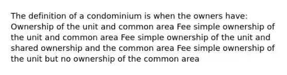 The definition of a condominium is when the owners have: Ownership of the unit and common area Fee simple ownership of the unit and common area Fee simple ownership of the unit and shared ownership and the common area Fee simple ownership of the unit but no ownership of the common area