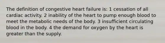 The definition of congestive heart failure is: 1 cessation of all cardiac activity. 2 inability of the heart to pump enough blood to meet the metabolic needs of the body. 3 insufficient circulating blood in the body. 4 the demand for oxygen by the heart is greater than the supply.