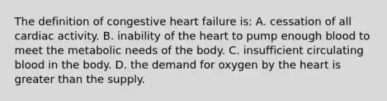 The definition of congestive heart failure is: A. cessation of all cardiac activity. B. inability of the heart to pump enough blood to meet the metabolic needs of the body. C. insufficient circulating blood in the body. D. the demand for oxygen by the heart is greater than the supply.