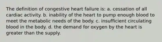 The definition of congestive heart failure is: a. cessation of all cardiac activity. b. inability of the heart to pump enough blood to meet the metabolic needs of the body. c. insufficient circulating blood in the body. d. the demand for oxygen by the heart is greater than the supply.