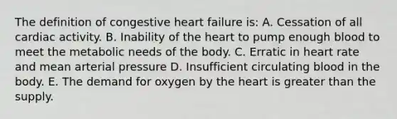 The definition of congestive heart failure is: A. Cessation of all cardiac activity. B. Inability of <a href='https://www.questionai.com/knowledge/kya8ocqc6o-the-heart' class='anchor-knowledge'>the heart</a> to pump enough blood to meet the metabolic needs of the body. C. Erratic in heart rate and mean arterial pressure D. Insufficient circulating blood in the body. E. The demand for oxygen by the heart is <a href='https://www.questionai.com/knowledge/ktgHnBD4o3-greater-than' class='anchor-knowledge'>greater than</a> the supply.