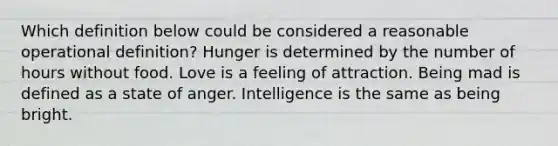 Which definition below could be considered a reasonable operational definition? Hunger is determined by the number of hours without food. Love is a feeling of attraction. Being mad is defined as a state of anger. Intelligence is the same as being bright.