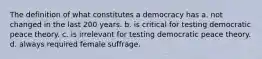 The definition of what constitutes a democracy has a. not changed in the last 200 years. b. is critical for testing democratic peace theory. c. is irrelevant for testing democratic peace theory. d. always required female suffrage.