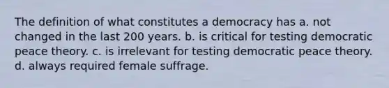 The definition of what constitutes a democracy has a. not changed in the last 200 years. b. is critical for testing democratic peace theory. c. is irrelevant for testing democratic peace theory. d. always required female suffrage.