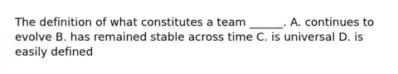 The definition of what constitutes a team ______. A. continues to evolve B. has remained stable across time C. is universal D. is easily defined