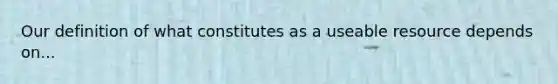 Our definition of what constitutes as a useable resource depends on...