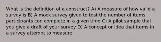 What is the definition of a construct? A) A measure of how valid a survey is B) A mock survey given to test the number of items participants con complete in a given time C) A pilot sample that you give a draft of your survey D) A concept or idea that items in a survey attempt to measure