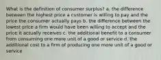 What is the definition of consumer surplus? a. the difference between the highest price a customer is willing to pay and the price the consumer actually pays b. the difference between the lowest price a firm would have been willing to accept and the price it actually receives c. the additional benefit to a consumer from consuming one more unit of a good or service d. the additional cost to a firm of producing one more unit of a good or service