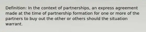 Definition: In the context of partnerships, an express agreement made at the time of partnership formation for one or more of the partners to buy out the other or others should the situation warrant.