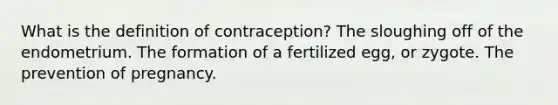 What is the definition of contraception? The sloughing off of the endometrium. The formation of a fertilized egg, or zygote. The prevention of pregnancy.