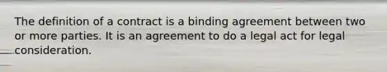 The definition of a contract is a binding agreement between two or more parties. It is an agreement to do a legal act for legal consideration.