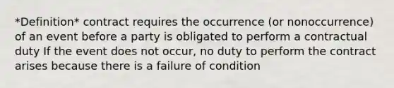 *Definition* contract requires the occurrence (or nonoccurrence) of an event before a party is obligated to perform a contractual duty If the event does not occur, no duty to perform the contract arises because there is a failure of condition