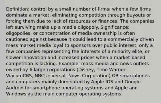 Definition: control by a small number of firms; when a few firms dominate a market, eliminating competition through buyouts or forcing them due to lack of resources or finances. The companies left surviving make up a media oligopoly. Significance: oligopolies, or concentration of media ownership is often cautioned against because it could lead to a commercially driven mass market media loyal to sponsors over public interest, only a few companies representing the interests of a minority elite, or slower innovation and increased prices when a market-based competition is lacking. Example: mass media and news outlets owned by 6 large corporations (Disney, Time Warner, ViacomCBS, NBCUniversal, News Corporation) OR smartphones and computers mainly dominated by Apple IOS and Google Android for smartphone operating systems and Apple and Windows as the main computer operating systems.