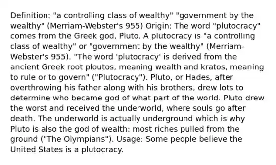 Definition: "a controlling class of wealthy" "government by the wealthy" (Merriam-Webster's 955) Origin: The word "plutocracy" comes from the Greek god, Pluto. A plutocracy is "a controlling class of wealthy" or "government by the wealthy" (Merriam-Webster's 955). "The word 'plutocracy' is derived from the ancient Greek root ploutos, meaning wealth and kratos, meaning to rule or to govern" ("Plutocracy"). Pluto, or Hades, after overthrowing his father along with his brothers, drew lots to determine who became god of what part of the world. Pluto drew the worst and received the underworld, where souls go after death. The underworld is actually underground which is why Pluto is also the god of wealth: most riches pulled from the ground ("The Olympians"). Usage: Some people believe the United States is a plutocracy.