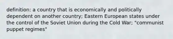 definition: a country that is economically and politically dependent on another country; Eastern European states under the control of the Soviet Union during the Cold War; "communist puppet regimes"