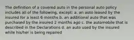 The definition of a covered auto in the personal auto policy includes all of the following, except: a. an auto leased by the insured for a least 6 months b. an additional auto that was purchased by the insured 2 months ago c. the automobile that is described in the Declarations d. an auto used by the insured while his/her is being repaired