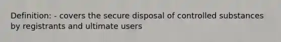 Definition: - covers the secure disposal of controlled substances by registrants and ultimate users