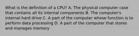 What is the definition of a CPU? A. The physical computer case that contains all its internal components B. The computer's internal hard drive C. A part of the computer whose function is to perform data processing D. A part of the computer that stores and manages memory