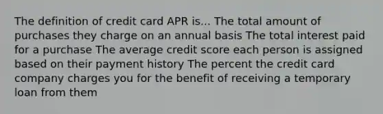 The definition of credit card APR is... The total amount of purchases they charge on an annual basis The total interest paid for a purchase The average credit score each person is assigned based on their payment history The percent the credit card company charges you for the benefit of receiving a temporary loan from them