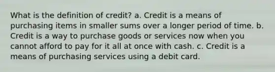 What is the definition of credit? a. Credit is a means of purchasing items in smaller sums over a longer period of time. b. Credit is a way to purchase goods or services now when you cannot afford to pay for it all at once with cash. c. Credit is a means of purchasing services using a debit card.