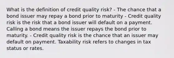 What is the definition of credit quality risk? - The chance that a bond issuer may repay a bond prior to maturity - Credit quality risk is the risk that a bond issuer will default on a payment. Calling a bond means the issuer repays the bond prior to maturity. - Credit quality risk is the chance that an issuer may default on payment. Taxability risk refers to changes in tax status or rates.