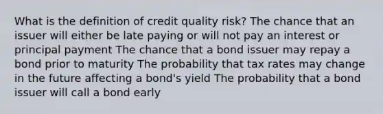 What is the definition of credit quality risk? The chance that an issuer will either be late paying or will not pay an interest or principal payment The chance that a bond issuer may repay a bond prior to maturity The probability that tax rates may change in the future affecting a bond's yield The probability that a bond issuer will call a bond early