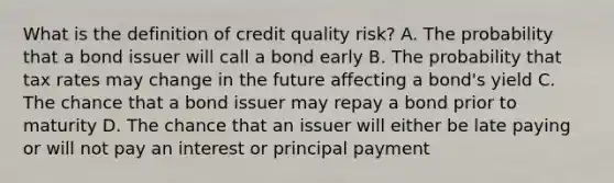 What is the definition of credit quality risk? A. The probability that a bond issuer will call a bond early B. The probability that tax rates may change in the future affecting a bond's yield C. The chance that a bond issuer may repay a bond prior to maturity D. The chance that an issuer will either be late paying or will not pay an interest or principal payment