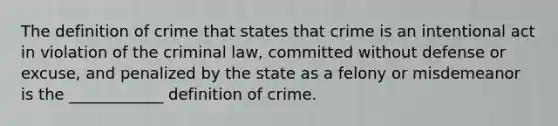 The definition of crime that states that crime is an intentional act in violation of the criminal law, committed without defense or excuse, and penalized by the state as a felony or misdemeanor is the ____________ definition of crime.