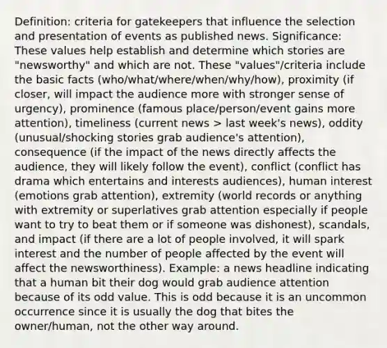 Definition: criteria for gatekeepers that influence the selection and presentation of events as published news. Significance: These values help establish and determine which stories are "newsworthy" and which are not. These "values"/criteria include the basic facts (who/what/where/when/why/how), proximity (if closer, will impact the audience more with stronger sense of urgency), prominence (famous place/person/event gains more attention), timeliness (current news > last week's news), oddity (unusual/shocking stories grab audience's attention), consequence (if the impact of the news directly affects the audience, they will likely follow the event), conflict (conflict has drama which entertains and interests audiences), human interest (emotions grab attention), extremity (world records or anything with extremity or superlatives grab attention especially if people want to try to beat them or if someone was dishonest), scandals, and impact (if there are a lot of people involved, it will spark interest and the number of people affected by the event will affect the newsworthiness). Example: a news headline indicating that a human bit their dog would grab audience attention because of its odd value. This is odd because it is an uncommon occurrence since it is usually the dog that bites the owner/human, not the other way around.