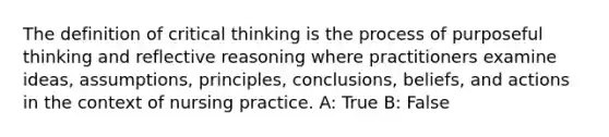 The definition of critical thinking is the process of purposeful thinking and reflective reasoning where practitioners examine ideas, assumptions, principles, conclusions, beliefs, and actions in the context of nursing practice. A: True B: False