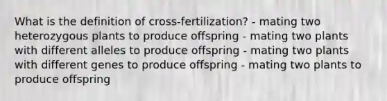 What is the definition of cross-fertilization? - mating two heterozygous plants to produce offspring - mating two plants with different alleles to produce offspring - mating two plants with different genes to produce offspring - mating two plants to produce offspring