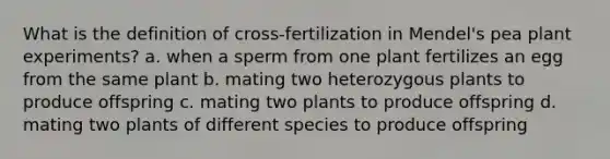 What is the definition of cross-fertilization in Mendel's pea plant experiments? a. when a sperm from one plant fertilizes an egg from the same plant b. mating two heterozygous plants to produce offspring c. mating two plants to produce offspring d. mating two plants of different species to produce offspring